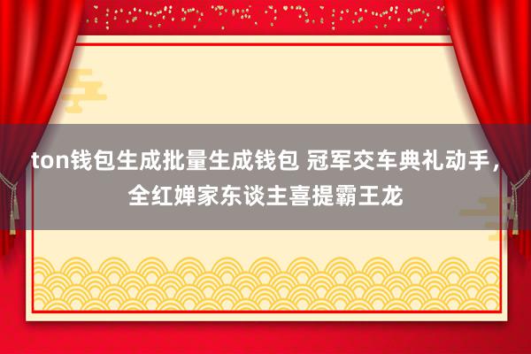 ton钱包生成批量生成钱包 冠军交车典礼动手，全红婵家东谈主喜提霸王龙