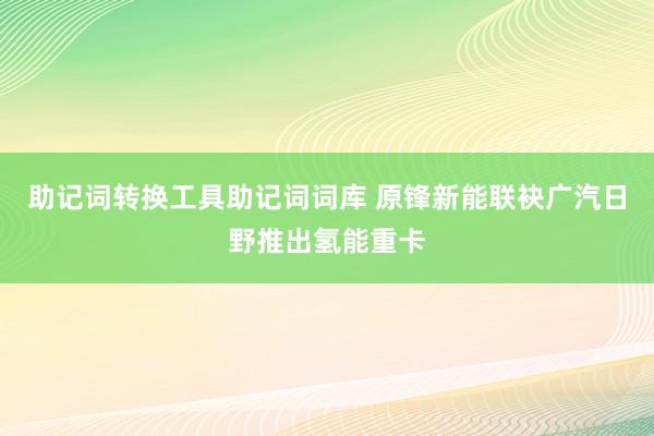 助记词转换工具助记词词库 原锋新能联袂广汽日野推出氢能重卡