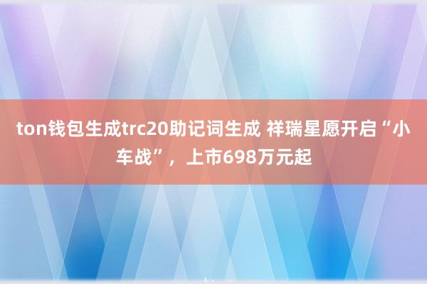 ton钱包生成trc20助记词生成 祥瑞星愿开启“小车战”，上市698万元起