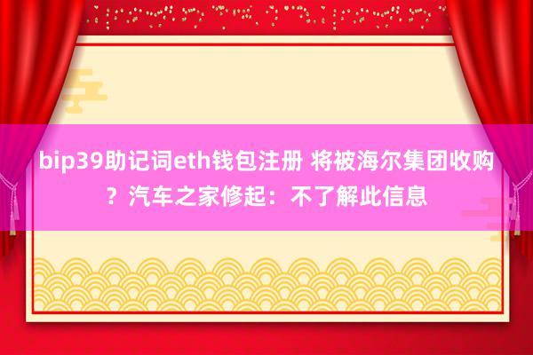 bip39助记词eth钱包注册 将被海尔集团收购?汽车之家修起:不了解此信息